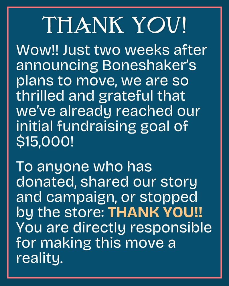 THANK YOU! Wow!! Just two weeks after announcing Boneshaker’s plans to move, we are so thrilled and grateful that we’ve already reached our initial fundraising goal of $15,000!

To anyone who has donated, shared our story and campaign, or stopped by the store: THANK YOU!! You are directly responsible for making this move a reality. 
