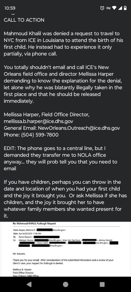 CALL TO ACTION

Mahmoud Khalil was denied a request to travel to NYC from ICE in Louisiana to attend the birth of his first child. He instead had to experience it only partially, via phone call.

You totally shouldn't email and call ICE's New Orleans field office and director Mellissa Harper demanding to know the explanation for the denial, let alone why he was blatantly illegally taken in the first place and that he should be released immediately.

Mellissa Harper, Field Office Director, mellissa.b.harper@ice.dhs.gov
General Email: NewOrleans.Outreach@ice.dhs.gov
Phone: (504) 599-7800

EDIT: The phone goes to a central line, but I demanded they transfer me to NOLA office anyway... they will prob tell you that you need to email

If you have children, perhaps you can throw in the date and location of when you had your first child and the joy it brought you.  Or ask Mellissa if she has children, and the joy it brought her to have whatever family members she wanted present for it.
