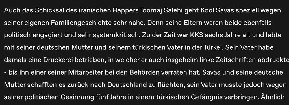 https://hiphop.de/magazin/news/vater-frau-kool-savas-enthuellt-wieso-ihm-proteste-im-iran-nahegehen-408458
Auch das Schicksal des iranischen Rappers Toomaj Salehi geht Kool Savas speziell wegen seiner eigenen Familiengeschichte sehr nahe. Denn seine Eltern waren beide ebenfalls politisch engagiert und sehr systemkritisch. Zu der Zeit war KKS sechs Jahre alt und lebte mit seiner deutschen Mutter und seinem türkischen Vater in der Türkei. Sein Vater habe damals eine Druckerei betrieben, in welcher er auch insgeheim linke Zeitschriften abdruckte - bis ihn einer seiner Mitarbeiter bei den Behörden verraten hat. Savas und seine deutsche Mutter schafften es zurück nach Deutschland zu flüchten, sein Vater musste jedoch wegen seiner politischen Gesinnung fünf Jahre in einem türkischen Gefängnis verbringen.