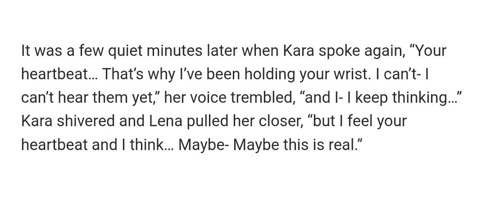 Screenshot of black text on a white background that states: 
It was a few quiet minutes later when Kara spoke again, “Your heartbeat… That’s why I’ve been holding your wrist. I can’t- I can’t hear them yet,” her voice trembled, “and I- I keep thinking…” Kara shivered and Lena pulled her closer, “but I feel your heartbeat and I think… Maybe- Maybe this is real.”