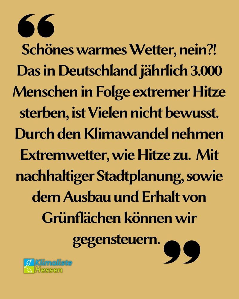 Auf beigem Grund steht schwarzer Text in Anführungszeichen. Der Text lautet: "Schönes warmes Wetter, nein?!Das in Deutschland jährlich 3.000 Menschen in Folge extremer Hitze sterben, ist Vielen nicht bewusst. Durch den Klimawandel nehmen Extremwetter, wie Hitze zu. Mit nachhaltiger Stadtplanung, sowie dem Ausbau und Erhalt von Grünflächen können wir gegensteuern." Links unten ist das Logo des Landesverband Hessen der Partei Klimaliste zu sehen.