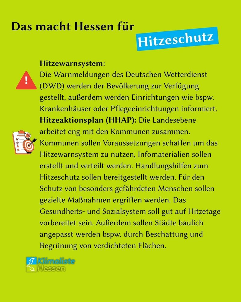 Auf frühlingsgrünem Grund steht Text. Schlagzeile: "Das macht Hessen für Hitzeschutz". Das Wort "Hitzeschutz" ist durch eine blaue Box hinterlegt.
Neben einem Achtungssymbol mit Ausrufezeichen steht Text.
Der Text lautet: "Hitzewarnsystem:
Die Warnmeldungen des Deutschen Wetterdienst (DWD) werden der Bevölkerung zur Verfügung gestellt, außerdem werden Einrichtungen wie bspw. Krankenhäuser oder Pflegeeinrichtungen informiert."
Neben einem Klemmbrett mit Sichpunkten und einer Zielscheibe in den Farben weiß und gelb steht Text. Der Text lautet: " Hitzeaktionsplan (HHAP): Die Landesebene arbeitet eng mit den Kommunen zusammen. Kommunen sollen Voraussetzungen schaffen um das Hitzewarnsystem zu nutzen, Infomaterialien sollen erstellt und verteilt werden. Handlungshilfen zum Hitzeschutz sollen bereitgestellt werden. Für den Schutz von besonders gefährdeten Menschen sollen gezielte Maßnahmen ergriffen werden. Das Gesundheits- und Sozialsystem soll gut auf Hitzetage vorbereitet sein. Außerdem sollen Städte baulich angepasst werden bspw. durch Beschattung und Begrünung von verdichteten Flächen."
Links unten ist das Logo des Landesverband Hessen der Partei Klimaliste zu sehen.