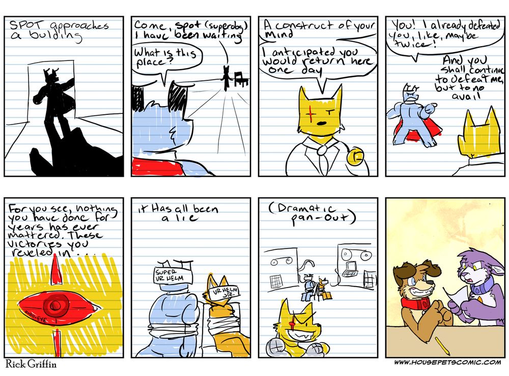 Panel 1. SPOT approaches a building.
Panel 2. Dark Figure: come, Spot (superdog). I have been waiting. Spot: What is this place?
Panel 3. The Cyborg: A construct of your mind. I anticipated you would return here one day.
Panel 4. SPOT: You! I already defeated you, like, maybe twice! The Cyborg: And you shall continue to defeat me, but to no avail
Panel 5. (Glowing red eye) For you see, nothing you have done for years has ever mattered. These victories you reveled in…
Panel 6. it Has always been a lie. (SPOT and Stripe are tied up and wearing “Super VR Helm and VR Helm Jr. respectively”)
Panel 7. (Dramatic pan-out, The Cyborg grins evily.)
Panel 8. Grape has the most disgusted look on her face with her ears down and mouth open. Peanut has a teety grin looking up at her with his pointer fingers touching each other.)
