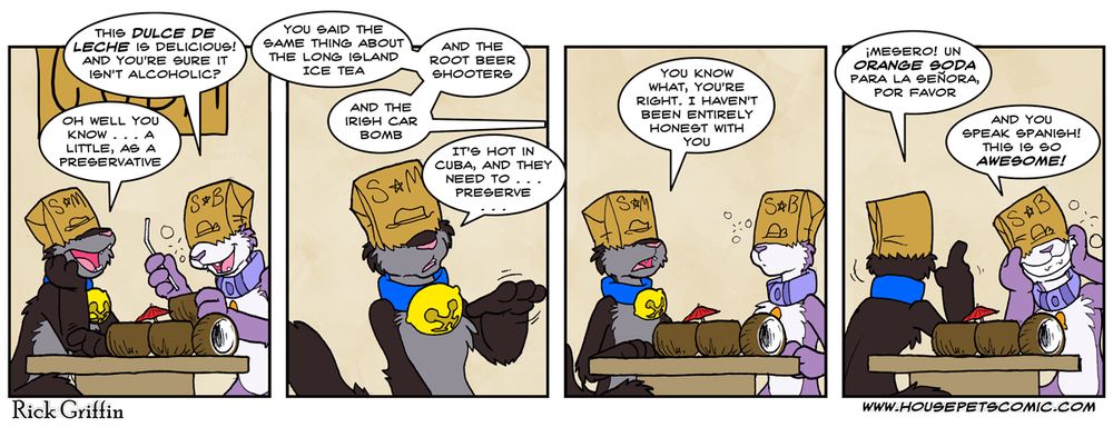 Panel 1. Grape and Max are drinking at a restaurant table, and Grape is visibly drunk. Grape: This dulce de leche is delicious! And you’re sure it isn’t alcoholic? Max: Oh well you know … a little, as a preservative.
Panel 2. Grape: You said the same thing a out the long island ice tea. And the root beer shooters. And the irish car bombs. Max: It’s hot in Cuba, and they need to … preserve …
Panel 3. Max: You know what, you’re right. I haven’t been entirely honest with you.
Panel 4. Max: ¡Mesero! Un orange soda para la señora, por favor. Grape (smiling, face propped up by paws): And you speak Spanish! This is so awesome!