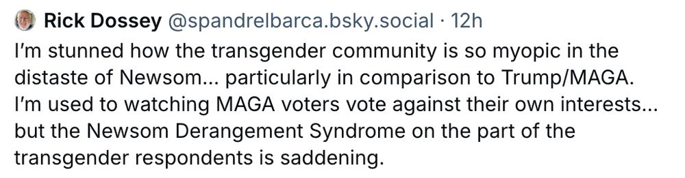 
‪Rick Dossey‬
 ‪@spandrelbarca.bsky.social‬
· 12h
I’m stunned how the transgender community is so myopic in the distaste of Newsom… particularly in comparison to Trump/MAGA.   I’m used to watching MAGA voters vote against their own interests… but the Newsom Derangement Syndrome on the part of the transgender respondents is saddening.