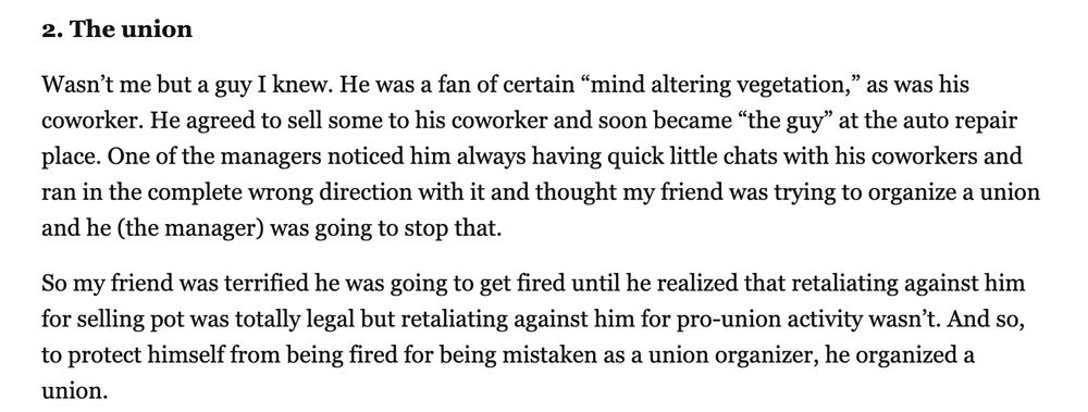 2. The union

Wasn’t me but a guy I knew. He was a fan of certain “mind altering vegetation,” as was his coworker. He agreed to sell some to his coworker and soon became “the guy” at the auto repair place. One of the managers noticed him always having quick little chats with his coworkers and ran in the complete wrong direction with it and thought my friend was trying to organize a union and he (the manager) was going to stop that.

So my friend was terrified he was going to get fired until he realized that retaliating against him for selling pot was totally legal but retaliating against him for pro-union activity wasn’t. And so, to protect himself from being fired for being mistaken as a union organizer, he organized a union.