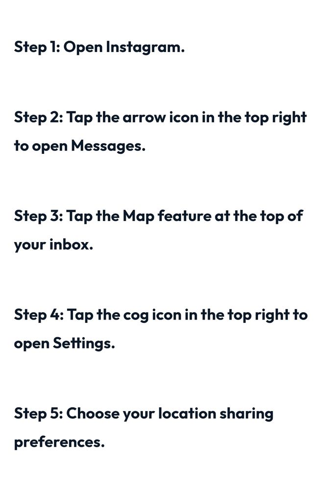 Step 1: Open Instagram
Step 2: tap the arrow icon in the top right to open Messages
Step 3: tap the Map feature at the top of your inbox
Step 4: tap the cog icon in the top right to open Settings
Step 5: choose your location sharing preferences
