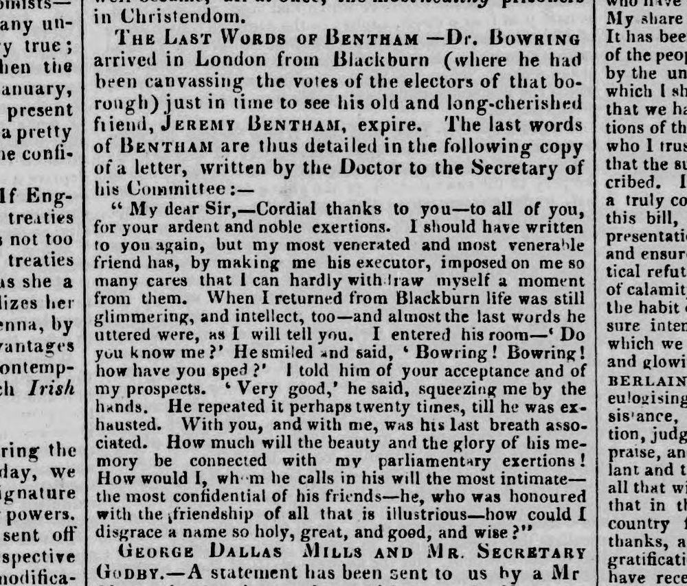 ‘THE LAST WORDS OF BENTHAM—Dr. BOWRING arrived in London from Blackburn (where he had been canvassing the votes of the electors of that borough) just in time to see his old and long-cherished friend, JEREMY BENTHAM expire. The last words of BENTHAM are thus detailed in the following copy of a letter, written by the Doctor to the Secretary of his Committee:—
	“My dear Sir,—Cordial thanks to you—to all of you, for your ardent and noble exertions. I should have written to you again, but my most venerated and most venerable friend has, by making me his executor, imposed on me so many cares that I can hardly withdraw myself a moment from them. When I returned from Blackburn life was still glimmering, and intellect, too—and almost the last words he uttered were, as I will tell you. I entered his room—‘Do you know me?’ He smiled and said, ‘Bowring! Bowring! how have you sped?’ I told him of your acceptance and of my prospects. ‘Very good,’ he said, squeezing me by the hands. He repeated it perhaps twenty times, till he was exhausted. With you, and with me, was his last breath associated. How much will the beauty and the glory of his memory be connected with my parliamentary exertions! How would I, whom he calls in his will his most intimate—the most confidential of his friends—he, who was honoured with the friendship of all that is illustrious—how could I disgrace a name so holy, great, and good, and wise?”’
