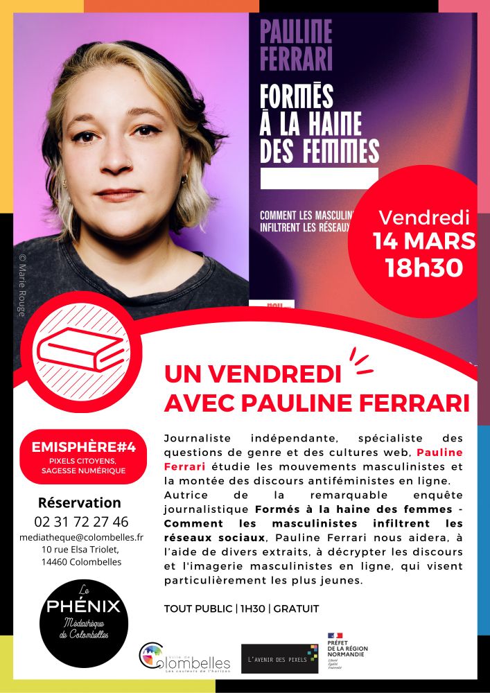 Affiche de la rencontre avec la journaliste Pauline Ferrari vendredi 14 mars à 18h30 à la Médiathèque Le Phénix à Colombelles, dans le Calvados. 
Rendez-vous programmé dans le cadre de la Saison 4 du programme EMIsphère - Pixels citoyens, Sagesse numérique, programme d'éducation aux médias, à l'information et au numérique (fruit du partenariat entre la médiathèque et L'avenir des pixels). 

TEXTE :
Journaliste indépendante, spécialiste des questions de genre et des cultures web, Pauline Ferrari étudie les mouvements masculinistes et la montée des discours antiféministes en ligne. 
Autrice de la remarquable enquête journalistique Formés à la haine des femmes – Comment les masculinistes infiltrent les réseaux sociaux, Pauline Ferrari nous aidera, à l’aide de divers extraits, à décrypter les discours et l’imagerie masculinistes en ligne, qui visent particulièrement les plus jeunes.
Réservation 02 31 72 27 46
mediatheque@colombelles.fr
10 rue Elsa Triolet
14460 Colombelles