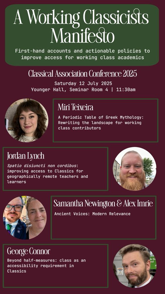 A Working Classicists Manifesto:
First-hand accounts and actionable policies to improve access for working class academics

Classical Association Conference 2025
Saturday 12 July 2025
Younger Hall, Seminar Room 4 | 11:30am

Miri Teixeira
A Periodic Table of Greek Mythology:
Rewriting the landscape for working class contributors

Jordan Lynch
Spatio disiuncti non cordibus: improving access to Classics for geographically remote teachers and Learners

Samantha Newington & Alex Imrie
Ancient Voices: Modern Relevance

George Connor
Beyond half-measures: class as an accessibility requirement in Classics
