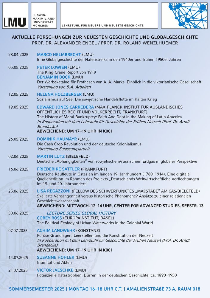 Programm des Oberseminars:
(MONTAGS 16–18 UHR C.T. | AMALIENSTRAßE 73 A, RAUM 018)

28.04.2025 MARCO HELMBRECHT (LMU), Eine Globalgeschichte der Hafenstreiks in den 1940er und frühen 1950er Jahren

05.05.2025 Vorstellung von B.A.-Arbeiten

12.05.2025 HELENA HOLZBERGER (LMU), Sozialismus auf See. Die sowjetische Handelsflotte im Kalten Krieg

19.05.2025 EDWARD JONES CARREDERA (MPI für ausländisches öffentliches Recht und Völkerrecht), The History of Moral Bankruptcy: Faith And Debt in the Making of Latin America
(In Kooperation mit dem Lehrstuhl Brendecke); ABWEICHEND: UM 17–19 UHR IN K001

26.05.2025 DOMINIK HAUMAYR (LMU), Die Cash Crop Revolution und der deutsche Kolonialismus 

02.06.2025 MARTIN LUTZ (BIELEFELD), Deutsche „Abhängigkeiten“ von sowjetischem/russischem Erdgas in globaler Perspektive

16.06.2025 FRIEDERIKE SATTLER (FRANKFURT), Deutsche Kaufleute in Ostasien im langen 19. Jahrhundert (1780–1914). Eine digitale 
Quellenedition im Rahmen des Projekts „Deutschlands Weltwirtschaftliche Verflechtungen im 19. und 20. Jahrhundert“

25.06.2025 LISA REGAZZONI (FELLOW DES SCHWERPUNKTES „MAßSTÄBE“ AM CAS/BIELEFELD), Skalierte Vergangenheit versus historische Phänomene? Ansätze zu einer relationalen Geschichtswissenschaft; ABWEICHEND: MITTWOCH, 12–14 UHR, CENTER FOR ADVANCED STUDIES, SEESTR. 13

30.06.2025 LECTURE SERIES GLOBAL HISTORY
COREY ROSS (EUROPAINSTITUT, BASEL), The Political Ecology of Urban Waterworks in the Colonial World

07.07.2025 ACHIM LANDWEHR (KONSTANZ), Poröse Grundlagen. Leerstellen und die Konstitution der Neuzeit
(In Kooperation mit dem Lehrstuhl Brendecke); ABWEICHEND: UM 17–19 UHR IN K001

14.07.2025 SUSANNE HOHLER (LMU), Intimität und Akten

21.07.2025 VICTOR JAESCHKE (LMU), Potenzielle Katastrophen. Dürren in der deutschen Geschichte, ca. 1890–1950
ICTOR JAESCHKE (LMU)
Potenzielle Katastrophen. Dürren in der deutschen Geschichte, ca. 1890–1950

