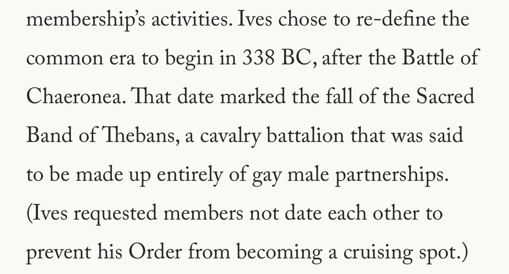 Ives chose to re-define the common era to begin in 338 BC, after the Battle of Chaeronea. That date marked the fall of the Sacred Band of Thebans, a cavalry battalion that was said to be made up entirely of gay male partnerships. (Ives requested members not date each other to prevent his Order from becoming a cruising spot.)