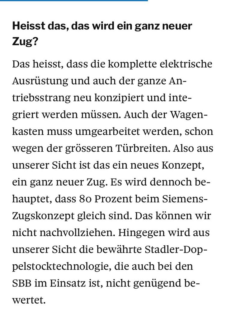 Heisst das, das wird ein ganz neuer
Zug?
Das heisst, dass die komplette elektrische Ausrüstung und auch der ganze An-triebsstrang neu konzipiert und integriert werden müssen. Auch der Wagen-kasten muss umgearbeitet werden, schon wegen der grösseren Türbreiten. Also aus unserer Sicht ist das ein neues Konzept, ein ganz neuer Zug. Es wird dennoch be-hauptet, dass 8o Prozent beim Siemens-Zugskonzept gleich sind. Das können wir nicht nachvollziehen. Hingegen wird aus unserer Sicht die bewährte Stadler-Dop-pelstocktechnologie, die auch bei den SBB im Einsatz ist, nicht genügend be-wertet.