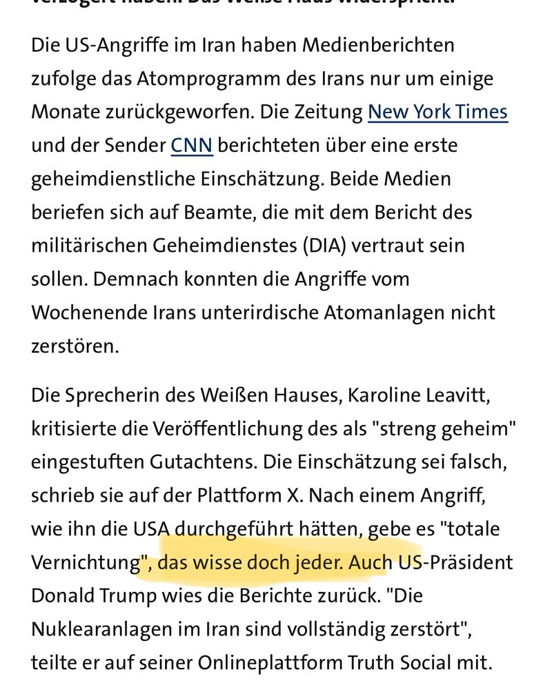 Screenshot:

Die US-Angriffe im Iran haben Medienberichten zufolge das Atomprogramm des Irans nur um einige Monate zurückgeworfen. Die Zeitung New York Times und der Sender CNN berichteten über eine erste geheimdienstliche Einschätzung. Beide Medien beriefen sich auf Beamte, die mit dem Bericht des militärischen Geheimdienstes (DIA) vertraut sein sollen. Demnach konnten die Angriffe vom Wochenende Irans unterirdische Atomanlagen nicht zerstören.

Die Sprecherin des Weißen Hauses, Karoline Leavitt, kritisierte die Veröffentlichung des als "streng geheim" eingestuften Gutachtens. Die Einschätzung sei falsch, schrieb sie auf der Plattform X. Nach einem Angriff, wie ihn die USA durchgeführt hätten, gebe es "totale Vernichtung", das wisse doch jeder. Auch US-Präsident Donald Trump wies die Berichte zurück. "Die Nuklearanlagen im Iran sind vollständig zerstört", teilte er auf seiner Onlineplattform Truth Social mit. 
