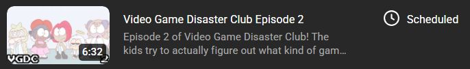 The second episode of Video Game Disaster Club, In the youtube creator section. It has a tab next to it that says "Scheduled." 