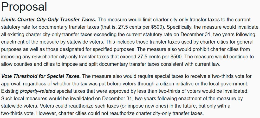 Screenshot of text of ballot initiative: Proposal Limits Charter City-Only Transfer Taxes. The measure would limit charter city-only transfer taxes to the current statutory rate for documentary transfer taxes (that is, 27.5 cents per $500). Specifically, the measure would invalidate all existing charter city-only transfer taxes exceeding the current statutory rate on December 31, two years following enactment of the measure by statewide voters. This includes those transfer taxes used by charter cities for general purposes as well as those designated for specified purposes. The measure also would prohibit charter cities from imposing any new charter city-only transfer taxes that exceed 27.5 cents per $500. The measure would continue to allow counties and cities to impose and split documentary transfer taxes consistent with current law. Vote Threshold for Special Taxes. The measure also would require special taxes to receive a two-thirds vote for approval, regardless of whether the tax was put before voters through a citizen initiative or the local government. Existing property-related special taxes that were approved by less than two-thirds of voters would be invalidated. Such local measures would be invalidated on December 31, two years following enactment of the measure by statewide voters. Voters could reauthorize such taxes (or impose new ones) in the future, but only with a two-thirds vote. However, charter cities could not reauthorize charter city-only transfer taxes.