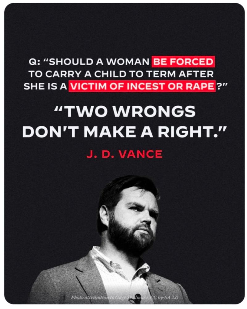 Foto von JD Vance
Dazu Text:
Q: "SHOULD A WOMAN BE FORCED TO CARRY A CHILD TO TERM AFTER SHE IS A VICTIM OF INCEST OR RAPE?"

"TWO WRONGS DON'T MAKE A RIGHT."

J. D. VANCE
