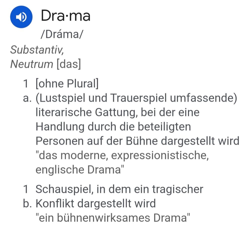 Screenshot der Definition

Drama

/Dráma/ Substantiv, Neutrum [das]

1 [ohne Plural]

a. (Lustspiel und Trauerspiel umfassende) literarische Gattung, bei der eine Handlung durch die beteiligten Personen auf der Bühne dargestellt wird "das moderne, expressionistische, englische Drama"

1 Schauspiel, in dem ein tragischer

b. Konflikt dargestellt wird "ein bühnenwirksames Drama"