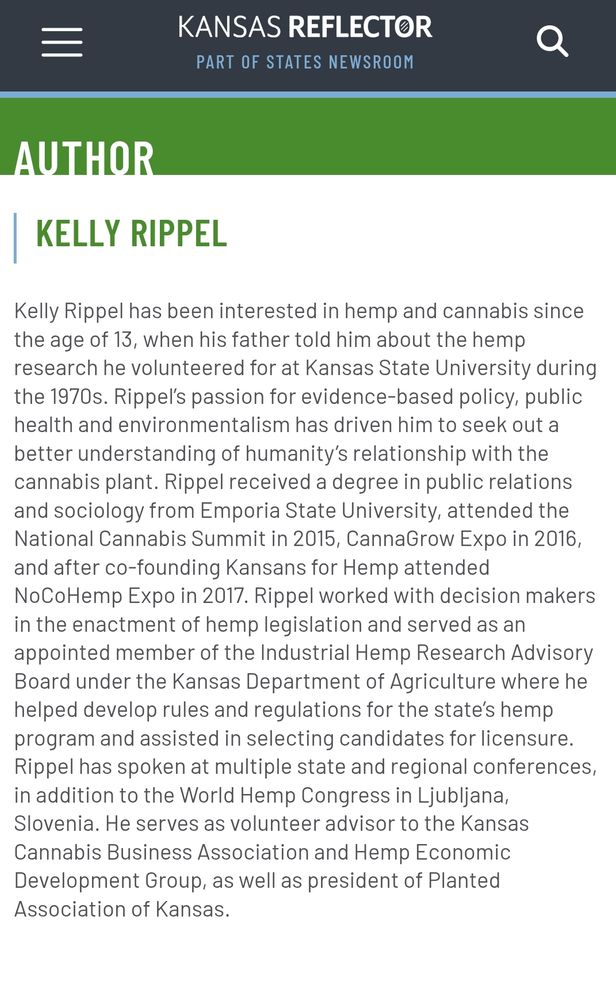 Author on Kansas Reflector's webpage for Kelly Rippel: Kelly Rippel has been interested in hemp and cannabis since the age of 13, when his father told him about the hemp research he volunteered for at Kansas State University during the 1970s. Ripple's passion for evidence-based policy, public health and environmentalism has driven him to seek out a better understanding of humanity's relationship with the cannabis plant. Rippel received a degree in public relations and sociology from Emporia State University, attended the National Cannabis Summit in 2015, CannaGrow Expo in 2016, and after co-founding Kansans for Hemp attended the NoCoHemp Expo in 2017. Rippel worked with decision makers in the enactment of hemp legislation and serves as an appointed member of the Industrial Hemp Advisory Board under the Kansas Department of Agriculture where he helped develop rules and regulations for the state's hemp program and assisted in selecting candidates for licensure. Rippel has spoken at multiple state and regional conferences in addition to the World Hemp Congress in Ljubljana, Slovenia. He serves as volunteer advisor to the Kansas Cannabis Coalition and Hemp Economic Development Group as well as present president of Planted Association of Kansas.