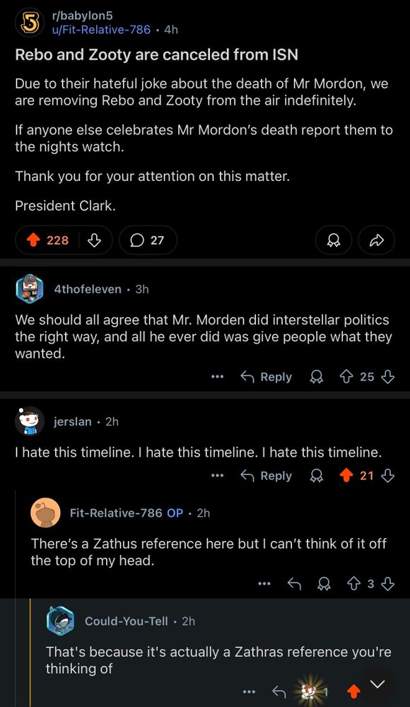 5
r/babylon5
u/Fit-Relative-786 • 4h
Rebo and Zooty are canceled from ISN
Due to their hateful joke about the death of Mr Mordon, we are removing Rebo and Zooty from the air indefinitely.
If anyone else celebrates Mr Mordon's death report them to the nights watch.
Thank you for your attention on this matter.
President Clark.
228
• 27
4thofeleven • 3h
We should all agree that Mr. Morden did interstellar politics the right way, and all he ever did was give people what they wanted.
...
• Reply
25
个
jerslan • 2h
I hate this timeline. I hate this timeline. I hate this timeline.
•••
S Reply
21 2
Fit-Relative-786 OP • 2h
There's a Zathus reference here but I can't think of it off the top of my head.
•••
3
Could-You-Tell • 2h
That's because it's actually a Zathras reference you're thinking of
.••
