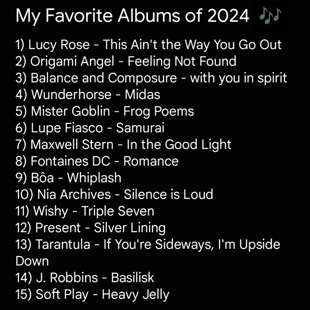 Image says my favorite albums of 2024. Then is a list reading:

1) Lucy Rose - This Ain't the Way You Go Out
2) Origami Angel - Feeling Not Found
3) Balance and Composure - with you in spirit
4) Wunderhorse - Midas
5) Mister Goblin - Frog Poems
6) Lupe Fiasco - Samurai
7) Maxwell Stern - In the Good Light
8) Fontaines DC - Romance
9) Bôa - Whiplash
10) Nia Archives - Silence is Loud
11) Wishy - Triple Seven
12) Present - Silver Lining
13) Tarantula - If You're Sideways, I'm Upside Down
14) J. Robbins - Basilisk
15) Soft Play - Heavy Jelly