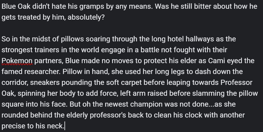 Text from a writing WIP that reads: 

Blue Oak didn't hate his gramps by any means. Was he still bitter about how he gets treated by him, absolutely?

So in the midst of pillows soaring through the long hotel hallways as the strongest trainers in the world engage in a battle not fought with their Pokemon partners, Blue made no moves to protect his elder as Cami eyed the famed researcher. Pillow in hand, she used her long legs to dash down the corridor, sneakers pounding the soft carpet before leaping towards Professor Oak, spinning her body to add force, left arm raised before slamming the pillow square into his face. But oh the newest champion was not done...as she rounded behind the elderly professor's back to clean his clock with another precise to his neck.