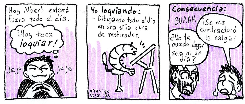 Panel 1: Hoy Albert estará fuera todo el día "¡Hoy toca loquíar! jejejeje
Panel 2: Yo loquiando: Dibujando todo el día en una silla dura de restirador.
Panel 3: Consecuencia: Buaaah ¡Se me contracturó la nalga!
Albert: ¿No te puedo dejar sola ni un día?