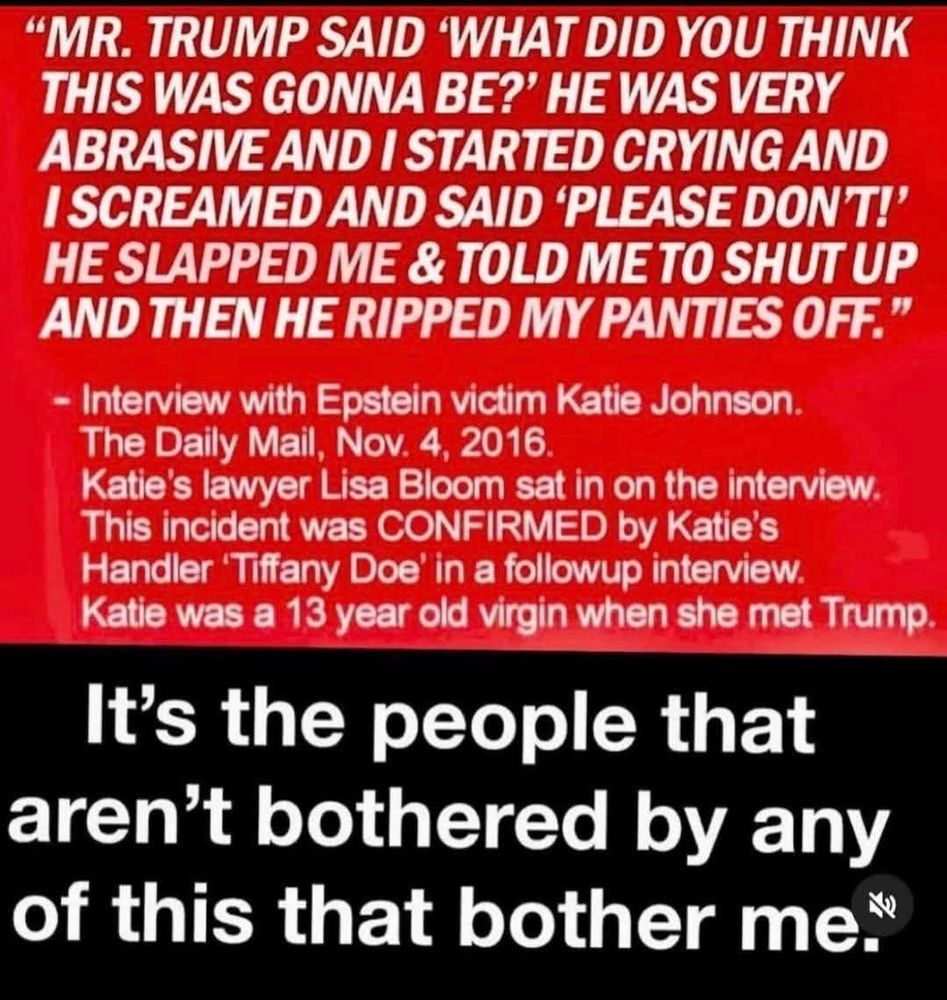 "MR. TRUMP SAID 'WHAT DID YOU THINK THIS WAS GONNA BE?' HE WAS VERY ABRASIVE AND I STARTED CRYING AND I SCREAMED AND SAID 'PLEASE DON'T!' HE SLAPPED ME & TOLD ME TO SHUT UP
AND THEN HE RIPPED MY PANTIES OFF."
- Interview with Epstein victim Katie Johnson.
The Daily Mail, Nov. 4, 2016.
Katie's lawyer Lisa Bloom sat in on the interview. This incident was CONFIRMED by Katie's
Handler Tiffany Doe' in a followup interview.
Katie was a 13 year old virgin when she met Trump. 
It's the people that aren't bothered by any of this that bother me."