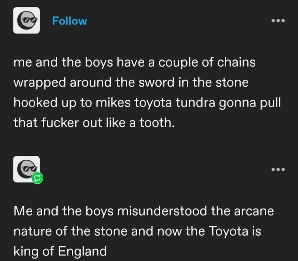 me & the boys misunderstood the arcane nature of the sword & the stone, and using a toyota and some chains to pull it from the stone resulted in the Toyota becoming the new king of england