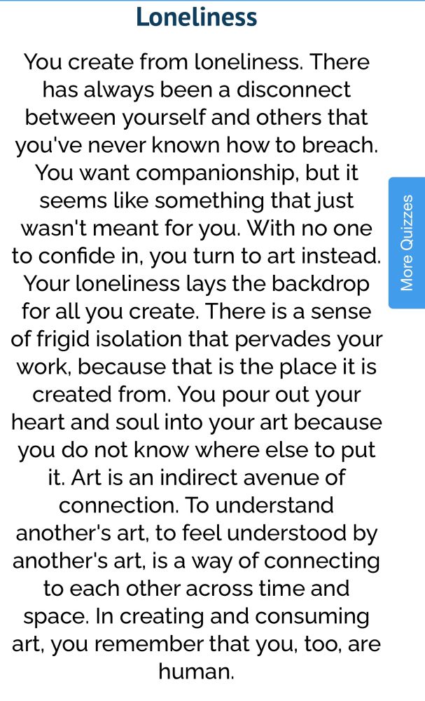 Loneliness
You create from loneliness. There has always been a disconnect between yourself and others that you've never known how to breach.
You want companionship, but it seems like something that just wasn't meant for you. With no one to confide in, you turn to art instead.
Your loneliness lays the backdrop for all you create. There is a sense of frigid isolation that pervades your work, because that is the place it is created from. You pour out your heart and soul into your art because you do not know where else to put it. Art is an indirect avenue of connection. To understand
another's art, to feel understood by another's art, is a way of connecting to each other across time and space. In creating and consuming art, you remember that you, too, are human.