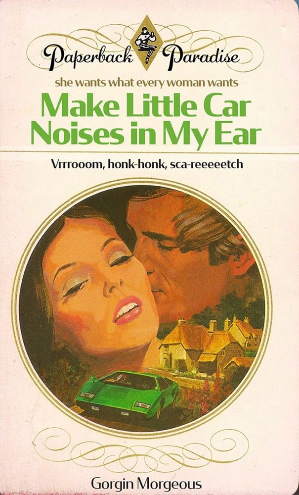 seventies-era painted romance paperback cover, titled Make Little Car Noises In My Ear. 

"she wants what every woman wants"
"vrrrooom, honk-honk, sca-reetch" 