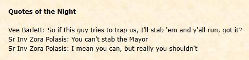 Screen shot of a web page:
Quotes of the Night

Vee Barlett: So if this guy tries to trap us, I'll stab 'em and y'all run, got it?

Sr Inv Zora Polasis: You can't stab the Mayor
Sr Inv Zora Polasis: I mean you can, but really you shouldn't 