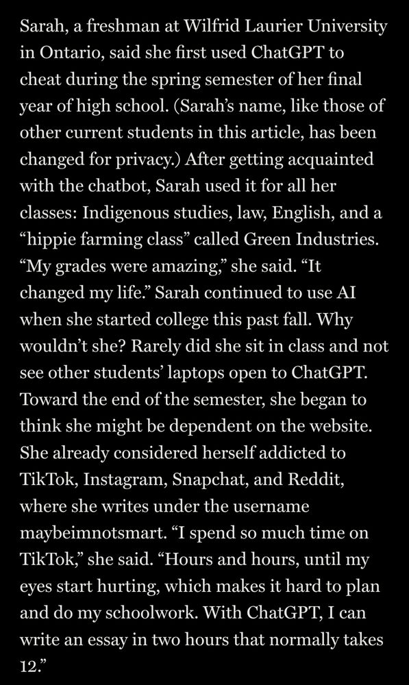 Sarah, a freshman at Wilfrid Laurier University in Ontario, said she first used ChatGPT to cheat during the spring semester of her final year of high school. (Sarah’s name, like those of other current students in this article, has been changed for privacy.) After getting acquainted with the chatbot, Sarah used it for all her classes: Indigenous studies, law, English, and a “hippie farming class” called Green Industries. “My grades were amazing,” she said. “It changed my life.” Sarah continued to use AI when she started college this past fall. Why wouldn’t she? Rarely did she sit in class and not see other students’ laptops open to ChatGPT. Toward the end of the semester, she began to think she might be dependent on the website. She already considered herself addicted to TikTok, Instagram, Snapchat, and Reddit, where she writes under the username maybeimnotsmart. “I spend so much time on TikTok,” she said. “Hours and hours, until my eyes start hurting, which makes it hard to plan and do my schoolwork. With ChatGPT, I can write an essay in two hours that normally takes 12.”