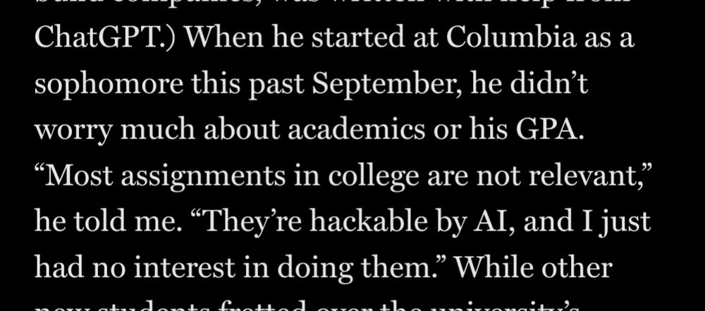When he started at Columbia as a sophomore this past September, he didn’t worry much about academics or his GPA. “Most assignments in college are not relevant,” he told me. “They’re hackable by AI, and I just had no interest in doing them.”