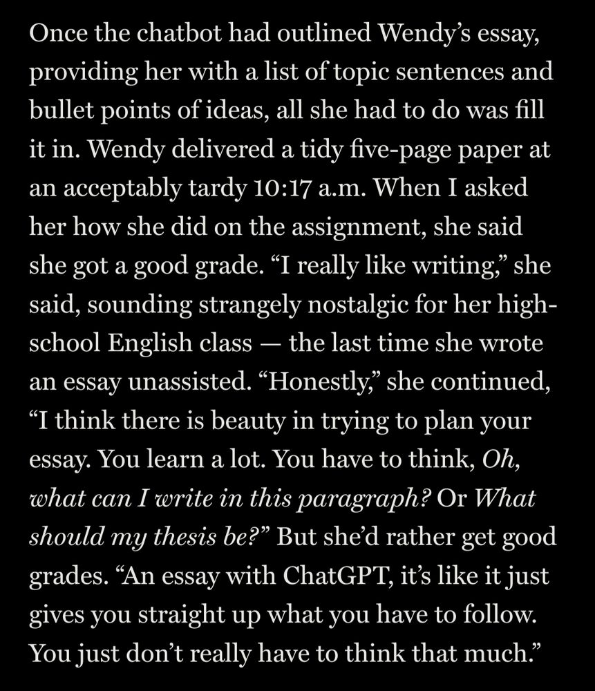Once the chatbot had outlined Wendy’s essay, providing her with a list of topic sentences and bullet points of ideas, all she had to do was fill it in. Wendy delivered a tidy five-page paper at an acceptably tardy 10:17 a.m. When I asked her how she did on the assignment, she said she got a good grade. “I really like writing,” she said, sounding strangely nostalgic for her high-school English class — the last time she wrote an essay unassisted. “Honestly,” she continued, “I think there is beauty in trying to plan your essay. You learn a lot. You have to think, Oh, what can I write in this paragraph? Or What should my thesis be? ” But she’d rather get good grades. “An essay with ChatGPT, it’s like it just gives you straight up what you have to follow. You just don’t really have to think that much.”