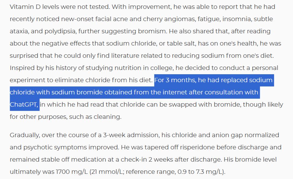 With improvement, he was able to report that he had recently noticed new-onset facial acne and cherry angiomas, fatigue, insomnia, subtle ataxia, and polydipsia, further suggesting bromism. He also shared that, after reading about the negative effects that sodium chloride, or table salt, has on one's health, he was surprised that he could only find literature related to reducing sodium from one's diet. Inspired by his history of studying nutrition in college, he decided to conduct a personal experiment to eliminate chloride from his diet. For 3 months, he had replaced sodium chloride with sodium bromide obtained from the internet after consultation with ChatGPT, in which he had read that chloride can be swapped with bromide, though likely for other purposes, such as cleaning.
Gradually, over the course of a 3-week admission, his chloride and anion gap normalized and psychotic symptoms improved. He was tapered off risperidone before discharge and remained stable off medication at a check-in 2 weeks after discharge. His bromide level ultimately was 1700 mg/L (21 mmol/L; reference range, 0.9 to 7.3 mg/L).
