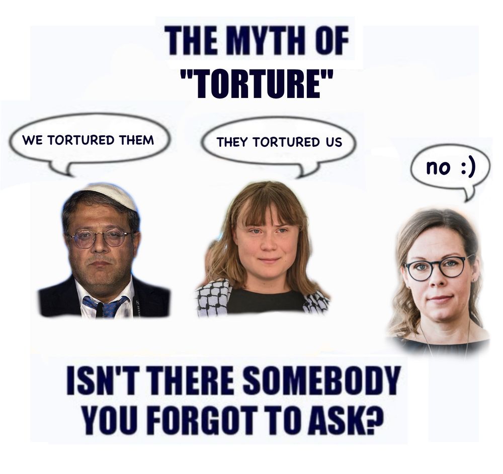 THE MYTH OF
"TORTURE"

[Itamar Ben-Gvir with a speech bubble saying "WE TORTURED THEM"]
[Greta Thunberg with a speech bubble saying "THEY TORTURED US"]
[Maria Malmer Stenergard with a speech bubble saying "no :)"]

ISN'T THERE SOMEBODY
YOU FORGOT TO ASK?