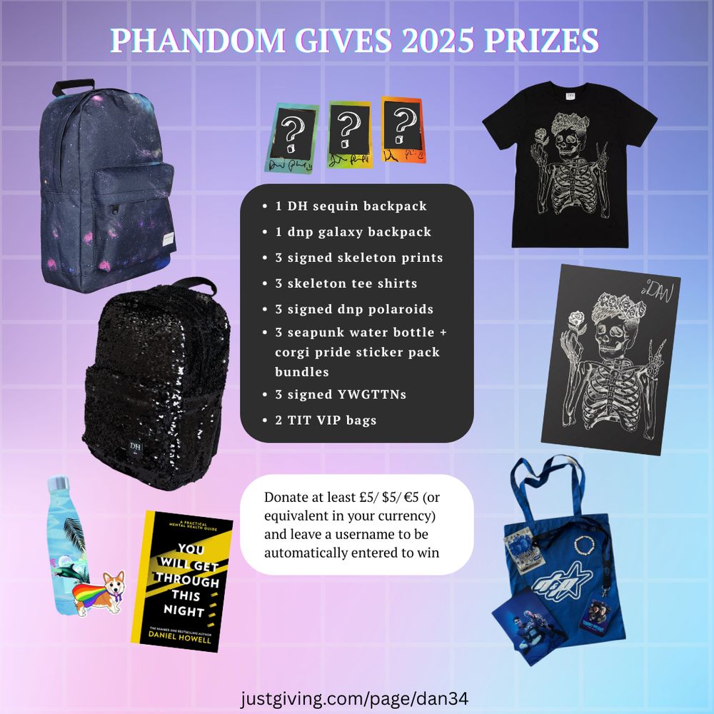 a photo of phandom gives 2025 prizes. the list includes 
1 daniel howell sequin backpack
• 1 dan and phil galaxy backpack
• 3 signed skeleton prints
• 3 skeleton tee shirts
• 3 signed dan and phil polaroids
• 3 seapunk water bottle + corgi pride sticker pack bundles
• 3 signed You Will Get Through This Night