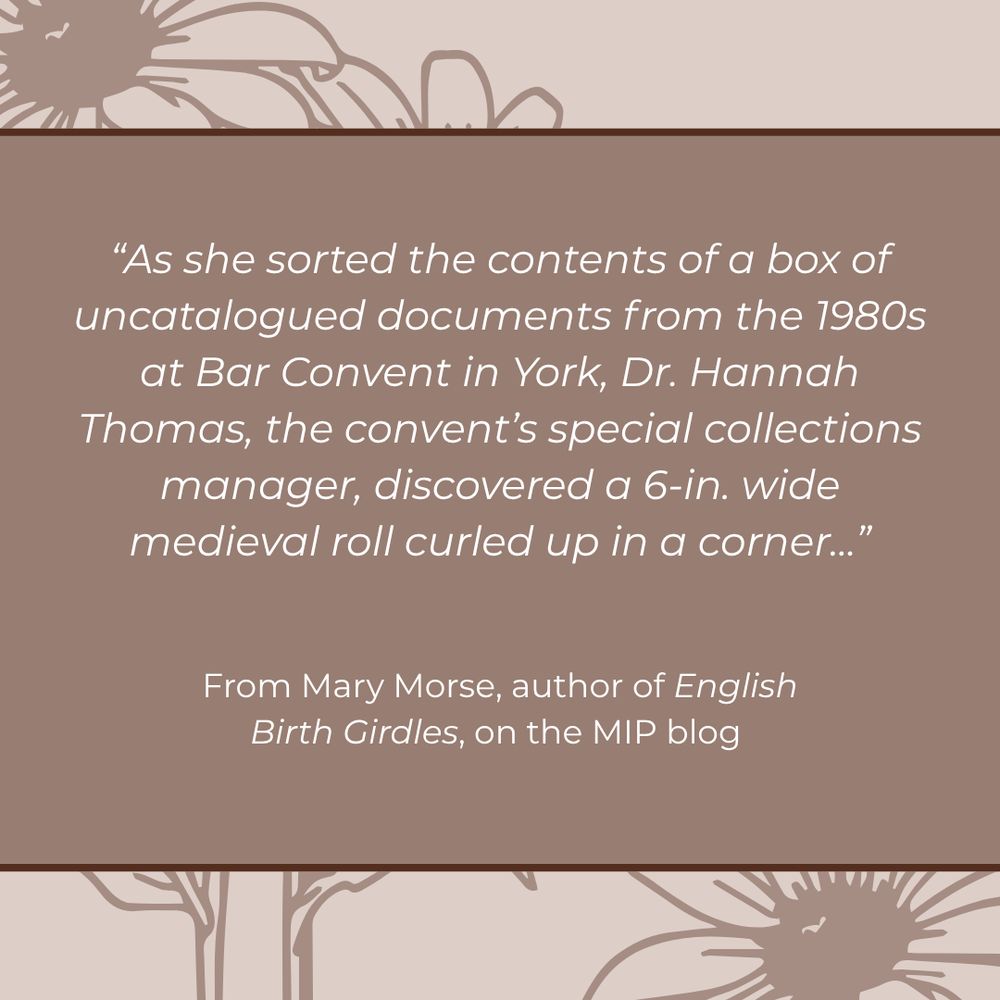 White text on a light brown background, which reads "As she sorted the contents of a box of uncatalogued documents from the 1980s at Bar Convent in York, Dr. Hannah Thomas, the convent's special collections manager, discovered a 6-in. wide medieval roll ruled up in a corner..." From Mary Morse, author of English Birth Girdles, on the MIP blog