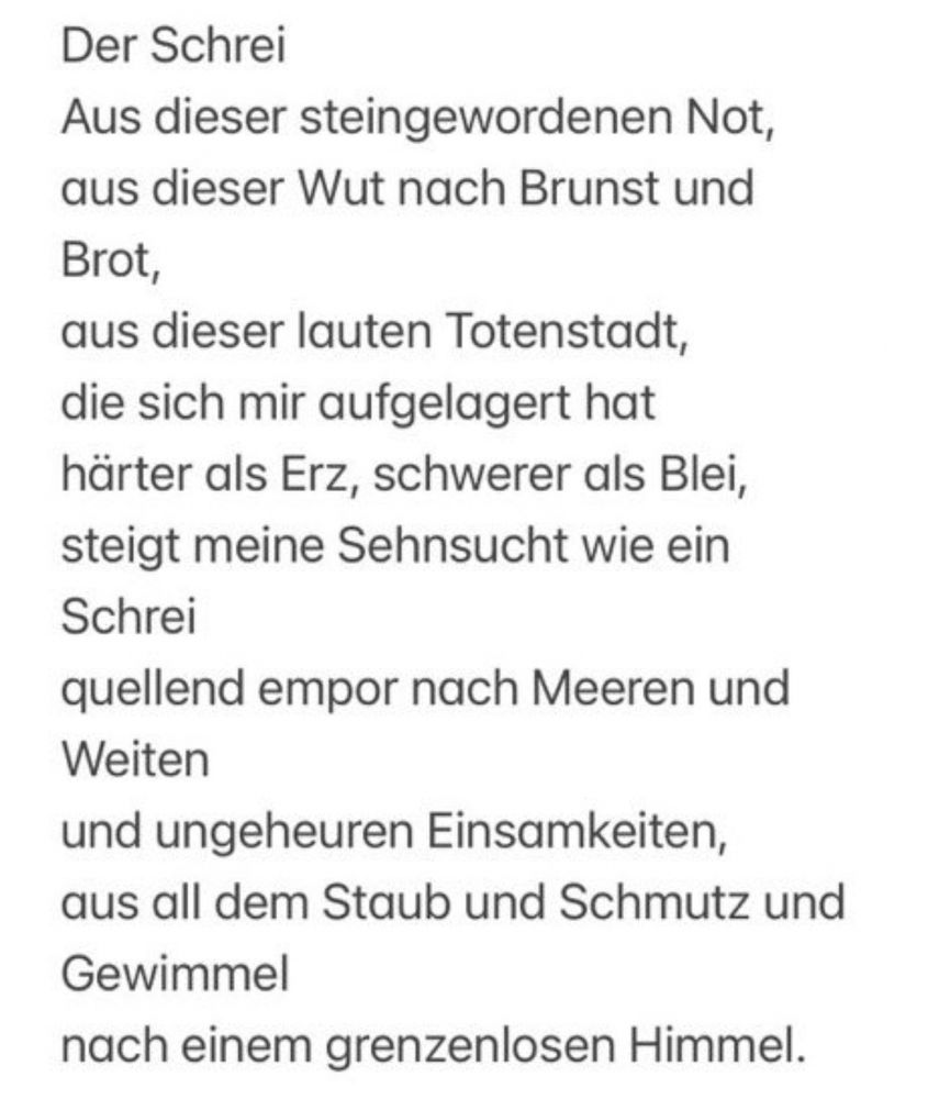 Der Schrei.
Aus dieser steingewordnen Not,
Aus dieser Wut nach Brunst und Brot,
Aus dieser lauten Totenstadt,
Die sich mir aufgelagert hat
Härter als Erz, schwerer als Blei,
Steigt meine Sehnsucht wie ein Schrei
Quellend empor nach Meeren und Weiten
Und ungeheuren Einsamkeiten
Aus all dem Staub und Schmutz und Gewimmel.
Nach einem grenzenlosen Himmel