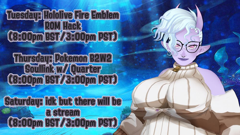 On Tuesday, I'll be streaming the Hololive Fire Emblem ROM Hack, Search For Seiso, at 8pm BST / 3pm PST.

On Thursday, I'll be streaming a Pokemon Black 2/White 2 Soullink with Quartermistress at 8pm BST / 3pm PST.

On Saturday, I'll be streaming... something. Idk what it will be but there will be a stream on Saturday at 8pm BST / 3pm PST.