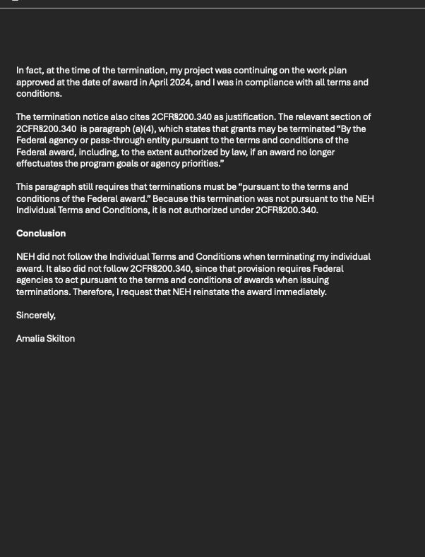page 2:
IIn fact, at the time of the termination, my project was continuing on the work plan approved at the date of award in April 2024, and I was in compliance with all terms and conditions. 

The termination notice also cites 2CFR§200.340 as justification. The relevant section of 2CFR§200.340  is paragraph (a)(4), which states that grants may be terminated “By the Federal agency or pass-through entity pursuant to the terms and conditions of the Federal award, including, to the extent authorized by law, if an award no longer effectuates the program goals or agency priorities.” 

This paragraph still requires that terminations must be “pursuant to the terms and conditions of the Federal award.” Because this termination was not pursuant to the NEH Individual Terms and Conditions, it is not authorized under 2CFR§200.340.

Conclusion

NEH did not follow the Individual Terms and Conditions when terminating my individual award. It also did not follow 2CFR§200.340, since that provision requires Federal agencies to act pursuant to the terms and conditions of awards when issuing terminations. Therefore, I request that NEH reinstate the award immediately. 

Sincerely,

Amalia Skilton