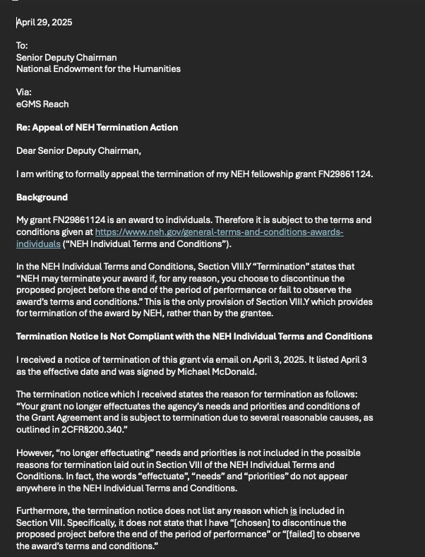 To: 
Senior Deputy Chairman
National Endowment for the Humanities
Via:
eGMS Reach
Re: Appeal of NEH Termination Action
Dear Senior Deputy Chairman,
I am writing to formally appeal the termination of my NEH fellowship grant FN29861124. 
Background
My grant FN29861124 is an award to individuals. Therefore it is subject to the terms and conditions given at https://www.neh.gov/general-terms-and-conditions-awards-individuals (“NEH Individual Terms and Conditions”). 
In the NEH Individual Terms and Conditions, Section VIII.Y “Termination” states that “NEH may terminate your award if, for any reason, you choose to discontinue the proposed project before the end of the period of performance or fail to observe the award’s terms and conditions.” This is the only provision of Section VIII.Y which provides for termination of the award by NEH, rather than by the grantee.
Termination Notice Is Not Compliant with the NEH Individual Terms and Conditions
I received a notice of termination of this grant via email on April 3, 2025. It listed April 3 as the effective date and was signed by Michael McDonald.
The termination notice which I received states the reason for termination as follows:  “Your grant no longer effectuates the agency’s needs and priorities and conditions of the Grant Agreement and is subject to termination due to several reasonable causes, as outlined in 2CFR§200.340.” 
However, “no longer effectuating” needs and priorities is not included in the possible reasons for termination laid out in Section VIII of the NEH Individual Terms and Conditions. In fact, the words “effectuate”, “needs” and “priorities” do not appear anywhere in the NEH Individual Terms and Conditions. 
Furthermore, the termination notice does not list any reason which is included in Section VIII. Specifically, it does not state that I have “[chosen] to discontinue the proposed project before the end of the period of performance” or “[failed] to observe the award’s terms and conditions.” 