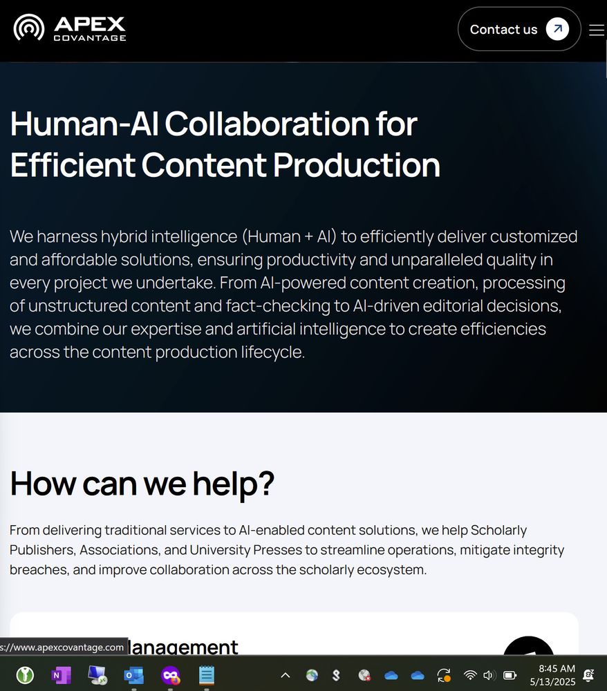 Apex Covantage LogoApex Covantage Logo
Apex Covantage Logo
Contact us
Scholarly Publishing
Optimizing Scholarly Connections: From Manuscript to Market
Speak to our team
Human-AI Collaboration for Efficient Content Production
We harness hybrid intelligence (Human + AI) to efficiently deliver customized and affordable solutions, ensuring productivity and unparalleled quality in every project we undertake. From AI-powered content creation, processing of unstructured content and fact-checking to AI-driven editorial decisions, we combine our expertise and artificial intelligence to create efficiencies across the content production lifecycle.
How can we help?
From delivering traditional services to AI-enabled content solutions, we help Scholarly Publishers, Associations, and University Presses to streamline operations, mitigate integrity breaches, and improve collaboration across the scholarly ecosystem.
Editorial Management