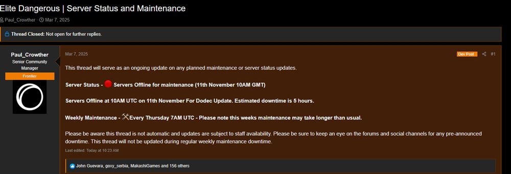 Thread post on Elite forum
This thread will serve as an ongoing update on any planned maintenance or server status updates.

Server Status - 🔴 Servers Offline for maintenance (11th November 10AM GMT)

Servers Offline at 10AM UTC on 11th November For Dodec Update. Estimated downtime is 5 hours.

Weekly Maintenance - 🛠️Every Thursday 7AM UTC - Please note this weeks maintenance may take longer than usual.

Please be aware this thread is not automatic and updates are subject to staff availability. Please be sure to keep an eye on the forums and social channels for any pre-announced downtime. This thread will not be updated during regular weekly maintenance downtime.
Last edited: Today at 10:23 AM
