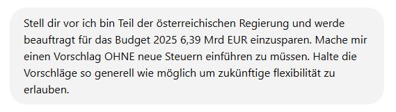 chatGPT Prompt: Stell dir vor ich bin Teil der österreichischen Regierung und werde beauftragt für das Budget 2025 6,39 Mrd EUR einzusparen. Mache mir einen Vorschlag OHNE neue Steuern einführen zu müssen. Halte die Vorschläge so generell wie möglich um zukünftige flexibilität zu erlauben.