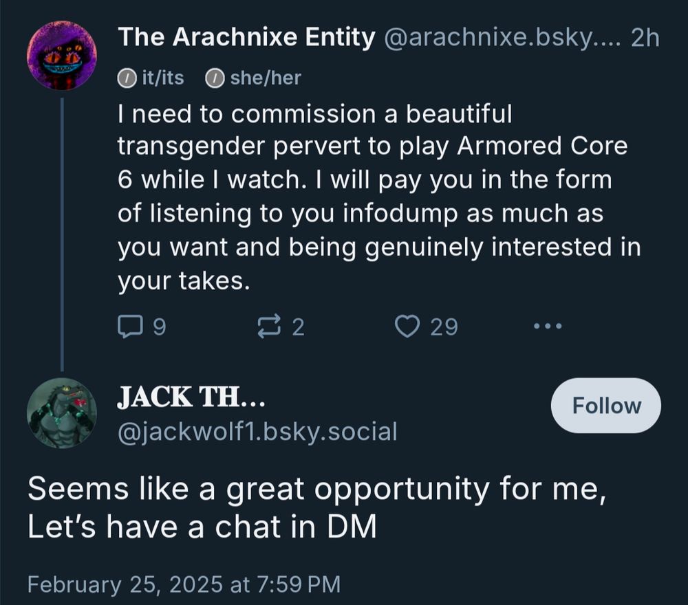 My post: I need to commission a beautiful transgender pervert to play Armored Core 6 while I watch. I will pay you in the form of listening to you infodump as much as you want and being genuinely interested in your takes.

Reply from "jackwolf1:" Seems like a great opportunity for me, Let's have a chat in DM 
