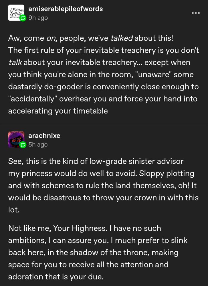 Reply from user "amiserablepileofwords:"

Aw, come on, people, we've talked about this! The first rule of your inevitable treachery is you don't talk about your inevitable treachery... except when you think you're alone in the room, "unaware" some dastardly do-gooder is conveniently close enough to "accidentally" overhear you and force your hand into accelerating your timetable 

Me: See, this is the kind of low-grade sinister advisor my princess would do well to avoid. Sloppy plotting and with schemes to rule the land themselves, oh! It would be disastrous to throw your crown in with this lot. Not like me, Your Highness. I have no such ambitions, I can assure you. I much prefer to slink back here, in the shadow of the throne, making space for you to receive all the attention and adoration that is your due. 