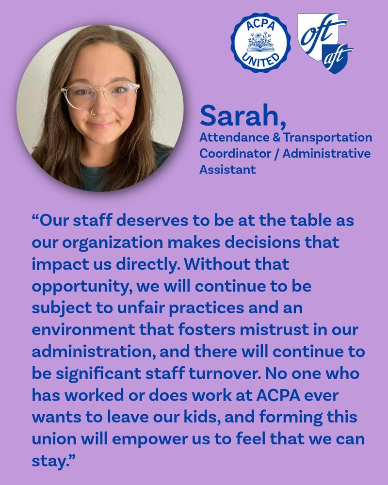 A graphic with Sarah's photo and this full quote: “Our staff deserves to be at the table as our organization makes decisions that impact us directly. Without that opportunity, we will continue to be subject to unfair practices and an environment that fosters mistrust in our administration, and there will continue to be significant staff turnover. No one who has worked or does work at ACPA ever wants to leave our kids, and forming this union will empower us to feel that we can stay.”	
