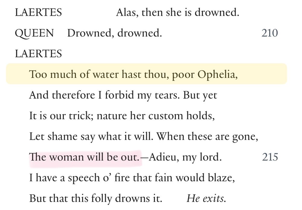 LAERTES
Alas, then she is drowned.
QUEEN Drowned, drowned.
LAERTES
Too much of water hast thou, poor Ophelia, And therefore I forbid my tears. But yet It is our trick; nature her custom holds,
Let shame say what it will. When these are gone, The woman will be out. —Adieu, my lord.
I have a speech o' fire that fain would blaze, But that this folly drowns it.
He exits.